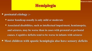 HemiplegiaHemiplegia
 postnatal etiology :-postnatal etiology :-
 motor handicap usually is only mild or moderatemotor handicap usually is only mild or moderate
 Associated disabilities, such as intellectual impairment, hemianopsia,Associated disabilities, such as intellectual impairment, hemianopsia,
and seizures, may be worse than in cases with prenatal or perinataland seizures, may be worse than in cases with prenatal or perinatal
causes. Cognitive deficits tend to be worse in infants with seizurescauses. Cognitive deficits tend to be worse in infants with seizures
 Most children with spastic hemiplegia also have sensory deficitsMost children with spastic hemiplegia also have sensory deficits
Return to index
 