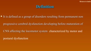 DefinitionDefinition
 It is defined as a group of disorders resulting from permanent nonIt is defined as a group of disorders resulting from permanent non
progressive cerebral dysfunction developing before maturation ofprogressive cerebral dysfunction developing before maturation of
CNS affecting the locomotor systemCNS affecting the locomotor system characterized by motor and
postural dysfunction
Return to index
 