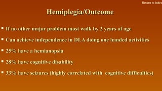 Hemiplegia/OutcomeHemiplegia/Outcome
 If no other major problem most walk by 2 years of ageIf no other major problem most walk by 2 years of age
 Can achieve independence in DLA doing one handed activitiesCan achieve independence in DLA doing one handed activities
 25% have a hemianopsia25% have a hemianopsia
 28% have cognitive disability28% have cognitive disability
 33% have seizures (highly correlated with cognitive difficulties)33% have seizures (highly correlated with cognitive difficulties)
Return to index
 