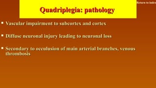 Quadriplegia: pathologyQuadriplegia: pathology
 Vascular impairment to subcortex and cortexVascular impairment to subcortex and cortex
 Diffuse neuronal injury leading to neuronal lossDiffuse neuronal injury leading to neuronal loss
 Secondary to occulusion of main arterial branches, venousSecondary to occulusion of main arterial branches, venous
thrombosisthrombosis
Return to index
 