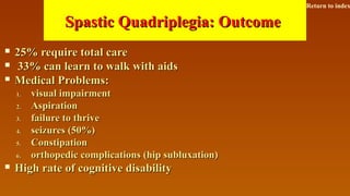 Spastic Quadriplegia: OutcomeSpastic Quadriplegia: Outcome
 25% require total care25% require total care
 33% can learn to walk with aids33% can learn to walk with aids
 Medical Problems:Medical Problems:
1.1. visual impairmentvisual impairment
2.2. AspirationAspiration
3.3. failure to thrivefailure to thrive
4.4. seizures (50%)seizures (50%)
5.5. ConstipationConstipation
6.6. orthopedic complications (hip subluxation)orthopedic complications (hip subluxation)
 High rate of cognitive disabilityHigh rate of cognitive disability
Return to index
 