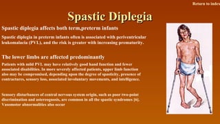 Spastic DiplegiaSpastic Diplegia
Spastic diplegia affects both term,preterm infants
Spastic diplegia in preterm infants often is associated with periventricular
leukomalacia (PVL), and the risk is greater with increasing prematurity.
The lower limbs are affected predominantly
Patients with mild PVL may have relatively good hand function and fewer
associated disabilities. In more severely affected patients, upper limb function
also may be compromised, depending upon the degree of spasticity, presence of
contractures, sensory loss, associated involuntary movements, and intelligence.
Sensory disturbances of central nervous system origin, such as poor two-point
discrimination and astereognosis, are common in all the spastic syndromes [6].
Vasomotor abnormalities also occur
Return to index
 