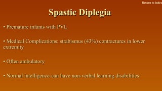 Spastic DiplegiaSpastic Diplegia
•• Premature infants with PVLPremature infants with PVL
•• Medical Complications: strabismus (43%) contractures in lowerMedical Complications: strabismus (43%) contractures in lower
extremityextremity
•• Often ambulatoryOften ambulatory
•• Normal intelligence-can have non-verbal learning disabilitiesNormal intelligence-can have non-verbal learning disabilities
Return to index
 