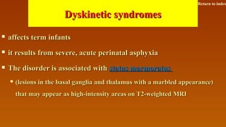 Dyskinetic syndromesDyskinetic syndromes
 affects term infantsaffects term infants
 it results from severe, acute perinatal asphyxiait results from severe, acute perinatal asphyxia
 The disorder is associated withThe disorder is associated with status marmoratusstatus marmoratus
 (lesions in the basal ganglia and thalamus with a marbled appearance)(lesions in the basal ganglia and thalamus with a marbled appearance)
that may appear as high-intensity areas on T2-weighted MRIthat may appear as high-intensity areas on T2-weighted MRI
Return to index
 