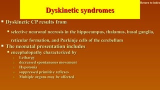 Dyskinetic syndromesDyskinetic syndromes
 Dyskinetic CP results fromDyskinetic CP results from
 selective neuronal necrosis in the hippocampus, thalamus, basal ganglia,selective neuronal necrosis in the hippocampus, thalamus, basal ganglia,
reticular formation, and Purkinje cells of the cerebellumreticular formation, and Purkinje cells of the cerebellum
 The neonatal presentation includesThe neonatal presentation includes
 encephalopathy characterized byencephalopathy characterized by
1.1. LethargyLethargy
2.2. decreased spontaneous movementdecreased spontaneous movement
3.3. HypotoniaHypotonia
4.4. suppressed primitive reflexessuppressed primitive reflexes
5.5. Multiple organs may be affectedMultiple organs may be affected
Return to index
 