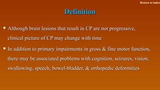 DefinitionDefinition
 Although brain lesions that result in CP are not progressive,Although brain lesions that result in CP are not progressive,
clinical picture of CP may change with timeclinical picture of CP may change with time
 In addition to primary impairments in gross & fine motor function,In addition to primary impairments in gross & fine motor function,
there may be associated problems with cognition, seizures, vision,there may be associated problems with cognition, seizures, vision,
swallowing, speech, bowel-bladder, & orthopedic deformitiesswallowing, speech, bowel-bladder, & orthopedic deformities
Return to index
 
