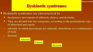 Dyskinetic syndromesDyskinetic syndromes
 Dyskinetic syndromes are characterized byDyskinetic syndromes are characterized by
 involuntary movements of athetosis, chorea, and dystonia.involuntary movements of athetosis, chorea, and dystonia.
 They are divided into two categories, according to the predominant typeThey are divided into two categories, according to the predominant type
of abnormal movementof abnormal movement
1.1. athetoid, in which movements are athetoid, choreiform, or a combinationathetoid, in which movements are athetoid, choreiform, or a combination
of both.of both.
2.2. dystonicdystonic
Athetosis
Chorea
Dystonia
Return to index
 