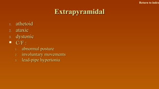 ExtrapyramidalExtrapyramidal
1.1. athetoidathetoid
2.2. ataxicataxic
3.3. dystonicdystonic
 C/F :C/F :
1.1. abnormal postureabnormal posture
2.2. involuntary movementsinvoluntary movements
3.3. lead-pipe hypertonialead-pipe hypertonia
Return to index
 
