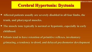 Cerebral Hypertonia: DystoniaCerebral Hypertonia: Dystonia
 Affected patients usually are severely disabled in all four limbs, theAffected patients usually are severely disabled in all four limbs, the
trunk, and pharyngeal muscles.trunk, and pharyngeal muscles.
 The muscle tone typically is normal or hypotonic, especially in earlyThe muscle tone typically is normal or hypotonic, especially in early
childhood.childhood.
 Infants tend to have retention of primitive reflexes, involuntaryInfants tend to have retention of primitive reflexes, involuntary
grimacing, a tendency to drool, and delayed psychomotor developmentgrimacing, a tendency to drool, and delayed psychomotor development
Return to index
 