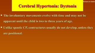 Cerebral Hypertonia: DystoniaCerebral Hypertonia: Dystonia
 The involuntary movements evolve with time and may not beThe involuntary movements evolve with time and may not be
apparent until the child is two to three years of age.apparent until the child is two to three years of age.
 Unlike spastic CP, contractures usually do not develop, unless theyUnlike spastic CP, contractures usually do not develop, unless they
are positional.are positional.
Return to index
 