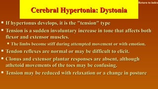 Cerebral Hypertonia: DystoniaCerebral Hypertonia: Dystonia
 If hypertonus develops, it is the "tension" typeIf hypertonus develops, it is the "tension" type
 Tension is a sudden involuntary increase in tone that affects bothTension is a sudden involuntary increase in tone that affects both
flexor and extensor muscles.flexor and extensor muscles.
 The limbs become stiff during attempted movement or with emotion.The limbs become stiff during attempted movement or with emotion.
 Tendon reflexes are normal or may be difficult to elicit.Tendon reflexes are normal or may be difficult to elicit.
 Clonus and extensor plantar responses are absent, althoughClonus and extensor plantar responses are absent, although
athetoid movements of the toes may be confusing.athetoid movements of the toes may be confusing.
 Tension may be reduced with relaxation or a change in postureTension may be reduced with relaxation or a change in posture
Return to index
 