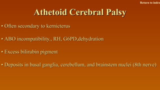 Athetoid Cerebral PalsyAthetoid Cerebral Palsy
•• Often secondary to kernicterusOften secondary to kernicterus
•• ABO incompatibility., RH, G6PD,dehydrationABO incompatibility., RH, G6PD,dehydration
•• Excess bilirubin pigmentExcess bilirubin pigment
•• Deposits in basal ganglia, cerebellum, and brainstem nuclei (8th nerve)Deposits in basal ganglia, cerebellum, and brainstem nuclei (8th nerve)
Return to index
 