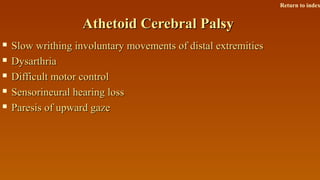 Athetoid Cerebral PalsyAthetoid Cerebral Palsy
 Slow writhing involuntary movements of distal extremitiesSlow writhing involuntary movements of distal extremities
 DysarthriaDysarthria
 Difficult motor controlDifficult motor control
 Sensorineural hearing lossSensorineural hearing loss
 Paresis of upward gazeParesis of upward gaze
Return to index
 