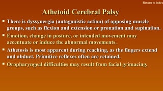 Athetoid Cerebral PalsyAthetoid Cerebral Palsy
 There is dyssynergia (antagonistic action) of opposing muscleThere is dyssynergia (antagonistic action) of opposing muscle
groups, such as flexion and extension or pronation and supination.groups, such as flexion and extension or pronation and supination.
 Emotion, change in posture, or intended movement mayEmotion, change in posture, or intended movement may
accentuate or induce the abnormal movements.accentuate or induce the abnormal movements.
 Athetosis is most apparent during reaching, as the fingers extendAthetosis is most apparent during reaching, as the fingers extend
and abduct. Primitive reflexes often are retained.and abduct. Primitive reflexes often are retained.
 Oropharyngeal difficulties may result from facial grimacing.Oropharyngeal difficulties may result from facial grimacing.
Return to index
 