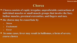 ChoreaChorea
 Chorea consists of rapid, irregular, unpredictable contractions ofChorea consists of rapid, irregular, unpredictable contractions of
individual muscles or small muscle groups that involve the face,individual muscles or small muscle groups that involve the face,
bulbar muscles, proximal extremities, and fingers and toes.bulbar muscles, proximal extremities, and fingers and toes.
 the chorea may be exacerbate bythe chorea may be exacerbate by
1.1. StressStress
2.2. ExcitementExcitement
3.3. FeverFever
 In some cases, fever may result in ballismus, a form of severe,In some cases, fever may result in ballismus, a form of severe,
coarse choreacoarse chorea
Return to index
 