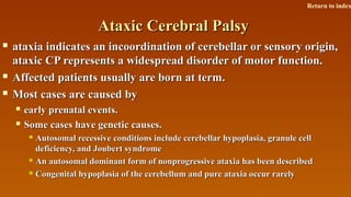 Ataxic Cerebral PalsyAtaxic Cerebral Palsy
 ataxia indicates an incoordination of cerebellar or sensory origin,ataxia indicates an incoordination of cerebellar or sensory origin,
ataxic CP represents a widespread disorder of motor function.ataxic CP represents a widespread disorder of motor function.
 Affected patients usually are born at term.Affected patients usually are born at term.
 Most cases are caused byMost cases are caused by
 early prenatal events.early prenatal events.
 Some cases have genetic causes.Some cases have genetic causes.
 Autosomal recessive conditions include cerebellar hypoplasia, granule cellAutosomal recessive conditions include cerebellar hypoplasia, granule cell
deficiency, and Joubert syndromedeficiency, and Joubert syndrome
 An autosomal dominant form of nonprogressive ataxia has been describedAn autosomal dominant form of nonprogressive ataxia has been described
 Congenital hypoplasia of the cerebellum and pure ataxia occur rarelyCongenital hypoplasia of the cerebellum and pure ataxia occur rarely
Return to index
 