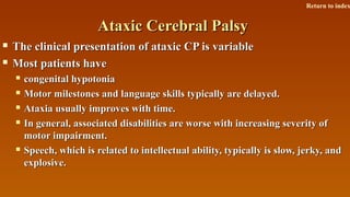 Ataxic Cerebral PalsyAtaxic Cerebral Palsy
 The clinical presentation of ataxic CP is variableThe clinical presentation of ataxic CP is variable
 Most patients haveMost patients have
 congenital hypotoniacongenital hypotonia
 Motor milestones and language skills typically are delayed.Motor milestones and language skills typically are delayed.
 Ataxia usually improves with time.Ataxia usually improves with time.
 In general, associated disabilities are worse with increasing severity ofIn general, associated disabilities are worse with increasing severity of
motor impairment.motor impairment.
 Speech, which is related to intellectual ability, typically is slow, jerky, andSpeech, which is related to intellectual ability, typically is slow, jerky, and
explosive.explosive.
Return to index
 