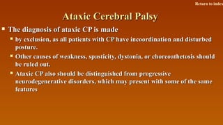 Ataxic Cerebral PalsyAtaxic Cerebral Palsy
 The diagnosis of ataxic CP is madeThe diagnosis of ataxic CP is made
 by exclusion, as all patients with CP have incoordination and disturbedby exclusion, as all patients with CP have incoordination and disturbed
posture.posture.
 Other causes of weakness, spasticity, dystonia, or choreoathetosis shouldOther causes of weakness, spasticity, dystonia, or choreoathetosis should
be ruled out.be ruled out.
 Ataxic CP also should be distinguished from progressiveAtaxic CP also should be distinguished from progressive
neurodegenerative disorders, which may present with some of the sameneurodegenerative disorders, which may present with some of the same
featuresfeatures
Return to index
 