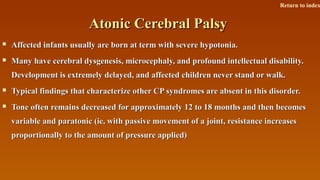 Atonic Cerebral PalsyAtonic Cerebral Palsy
 Affected infants usually are born at term with severe hypotonia.Affected infants usually are born at term with severe hypotonia.
 Many have cerebral dysgenesis, microcephaly, and profound intellectual disability.Many have cerebral dysgenesis, microcephaly, and profound intellectual disability.
Development is extremely delayed, and affected children never stand or walk.Development is extremely delayed, and affected children never stand or walk.
 Typical findings that characterize other CP syndromes are absent in this disorder.Typical findings that characterize other CP syndromes are absent in this disorder.
 Tone often remains decreased for approximately 12 to 18 months and then becomesTone often remains decreased for approximately 12 to 18 months and then becomes
variable and paratonic (ie, with passive movement of a joint, resistance increasesvariable and paratonic (ie, with passive movement of a joint, resistance increases
proportionally to the amount of pressure applied)proportionally to the amount of pressure applied)
Return to index
 