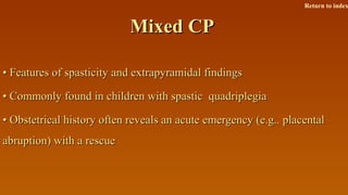 Mixed CPMixed CP
•• Features of spasticity and extrapyramidal findingsFeatures of spasticity and extrapyramidal findings
•• Commonly found in children with spastic quadriplegiaCommonly found in children with spastic quadriplegia
•• Obstetrical history often reveals an acute emergency (e.g.. placentalObstetrical history often reveals an acute emergency (e.g.. placental
abruption) with a rescueabruption) with a rescue
Return to index
 