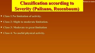 Classification according toClassification according to
Severity (Palisano, Rosenbaum)Severity (Palisano, Rosenbaum)
 Class 1:No limitation of activity.Class 1:No limitation of activity.
 Class 2: Slight to moderate limitation.Class 2: Slight to moderate limitation.
 Class 3: Moderate to great limitationClass 3: Moderate to great limitation
 Class 4: No useful physical activity.Class 4: No useful physical activity.
Return to index
 