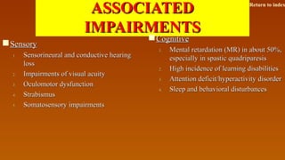 ASSOCIATEDASSOCIATED
IMPAIRMENTSIMPAIRMENTS
SensorySensory
1.1. Sensorineural and conductive hearingSensorineural and conductive hearing
lossloss
2.2. Impairments of visual acuityImpairments of visual acuity
3.3. Oculomotor dysfunctionOculomotor dysfunction
4.4. StrabismusStrabismus
5.5. Somatosensory impairmentsSomatosensory impairments
CognitiveCognitive
1.1. Mental retardation (MR) in about 50%,Mental retardation (MR) in about 50%,
especially in spastic quadriparesisespecially in spastic quadriparesis
2.2. High incidence of learning disabilitiesHigh incidence of learning disabilities
3.3. Attention deficit/hyperactivity disorderAttention deficit/hyperactivity disorder
4.4. Sleep and behavioral disturbancesSleep and behavioral disturbances
Return to index
 