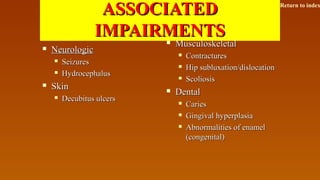 ASSOCIATEDASSOCIATED
IMPAIRMENTSIMPAIRMENTS
 NeurologicNeurologic
 SeizuresSeizures
 HydrocephalusHydrocephalus
 SkinSkin
 Decubitus ulcersDecubitus ulcers
 MusculoskeletalMusculoskeletal
 ContracturesContractures
 Hip subluxation/dislocationHip subluxation/dislocation
 ScoliosisScoliosis
 DentalDental
 CariesCaries
 Gingival hyperplasiaGingival hyperplasia
 Abnormalities of enamelAbnormalities of enamel
(congenital)(congenital)
Return to index
 