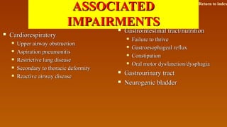 ASSOCIATEDASSOCIATED
IMPAIRMENTSIMPAIRMENTS
 CardiorespiratoryCardiorespiratory
 Upper airway obstructionUpper airway obstruction
 Aspiration pneumonitisAspiration pneumonitis
 Restrictive lung diseaseRestrictive lung disease
 Secondary to thoracic deformitySecondary to thoracic deformity
 Reactive airway diseaseReactive airway disease
 Gastrointestinal tract/nutritionGastrointestinal tract/nutrition
 Failure to thriveFailure to thrive
 Gastroesophageal refluxGastroesophageal reflux
 ConstipationConstipation
 Oral motor dysfunction/dysphagiaOral motor dysfunction/dysphagia
 Gastrourinary tractGastrourinary tract
 Neurogenic bladderNeurogenic bladder
Return to index
 