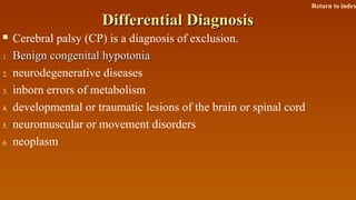 Differential DiagnosisDifferential Diagnosis
 Cerebral palsy (CP) is a diagnosis of exclusion.
1.1. Benign congenital hypotoniaBenign congenital hypotonia
2. neurodegenerative diseases
3. inborn errors of metabolism
4. developmental or traumatic lesions of the brain or spinal cord
5. neuromuscular or movement disorders
6. neoplasm
Return to index
 