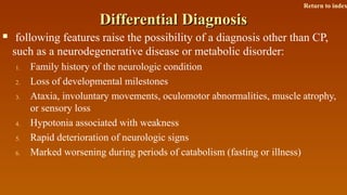 Differential DiagnosisDifferential Diagnosis
 following features raise the possibility of a diagnosis other than CP,
such as a neurodegenerative disease or metabolic disorder:
1. Family history of the neurologic condition
2. Loss of developmental milestones
3. Ataxia, involuntary movements, oculomotor abnormalities, muscle atrophy,
or sensory loss
4. Hypotonia associated with weakness
5. Rapid deterioration of neurologic signs
6. Marked worsening during periods of catabolism (fasting or illness)
Return to index
 