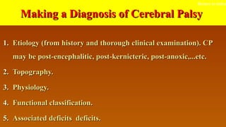 Making a Diagnosis of Cerebral PalsyMaking a Diagnosis of Cerebral Palsy
1.1. Etiology (from history and thorough clinical examination). CPEtiology (from history and thorough clinical examination). CP
may be post-encephalitic, post-kernicteric, post-anoxic,...etc.may be post-encephalitic, post-kernicteric, post-anoxic,...etc.
2.2. Topography.Topography.
3.3. Physiology.Physiology.
4.4. Functional classification.Functional classification.
5.5. Associated deficits deficits.Associated deficits deficits.
Return to index
 