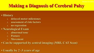 Making a Diagnosis of Cerebral PalsyMaking a Diagnosis of Cerebral Palsy
•• HistoryHistory
1.1. delayed motor milestonesdelayed motor milestones
2.2. assessment of risk factorsassessment of risk factors
3.3. no regressionno regression
•• Neurological ExamNeurological Exam
1.1. abnormal toneabnormal tone
2.2. PosturePosture
3.3. MovementMovement
•• Can be supported by central imaging (MRI, CAT Scan)Can be supported by central imaging (MRI, CAT Scan)
•• Usually by 2 -3 years of ageUsually by 2 -3 years of age
Return to index
 