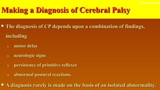 Making a Diagnosis of Cerebral PalsyMaking a Diagnosis of Cerebral Palsy
 The diagnosis of CP depends upon a combination of findings,The diagnosis of CP depends upon a combination of findings,
includingincluding
1.1. motor delaymotor delay
2.2. neurologic signsneurologic signs
3.3. persistence of primitive reflexespersistence of primitive reflexes
4.4. abnormal postural reactions.abnormal postural reactions.
 A diagnosis rarely is made on the basis of an isolated abnormality.A diagnosis rarely is made on the basis of an isolated abnormality.
Return to index
 