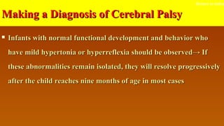 Making a Diagnosis of Cerebral PalsyMaking a Diagnosis of Cerebral Palsy
 Infants with normal functional development and behavior whoInfants with normal functional development and behavior who
have mild hypertonia or hyperreflexia should be observed→ Ifhave mild hypertonia or hyperreflexia should be observed→ If
these abnormalities remain isolated, they will resolve progressivelythese abnormalities remain isolated, they will resolve progressively
after the child reaches nine months of age in most casesafter the child reaches nine months of age in most cases
Return to index
 