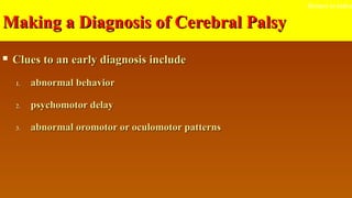 Making a Diagnosis of Cerebral PalsyMaking a Diagnosis of Cerebral Palsy
 Clues to an early diagnosis includeClues to an early diagnosis include
1.1. abnormal behaviorabnormal behavior
2.2. psychomotor delaypsychomotor delay
3.3. abnormal oromotor or oculomotor patternsabnormal oromotor or oculomotor patterns
Return to index
 