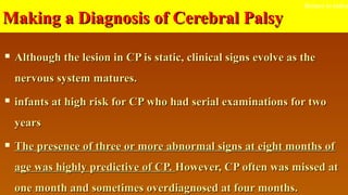 Making a Diagnosis of Cerebral PalsyMaking a Diagnosis of Cerebral Palsy
 Although the lesion in CP is static, clinical signs evolve as theAlthough the lesion in CP is static, clinical signs evolve as the
nervous system matures.nervous system matures.
 infants at high risk for CP who had serial examinations for twoinfants at high risk for CP who had serial examinations for two
yearsyears
 The presence of three or more abnormal signs at eight months ofThe presence of three or more abnormal signs at eight months of
age was highly predictive of CP.age was highly predictive of CP. However, CP often was missed atHowever, CP often was missed at
one month and sometimes overdiagnosed at four months.one month and sometimes overdiagnosed at four months.
Return to index
 
