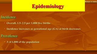EpidemiologyEpidemiology
IncidenceIncidence
• Overall, 1.5–2.5 per 1,000 live birthsOverall, 1.5–2.5 per 1,000 live births
• Incidence increases as gestational age (GA) at birth decreasesIncidence increases as gestational age (GA) at birth decreases
PrevalencePrevalence
• 3–4/1,000 of the population3–4/1,000 of the population
Return to index
 