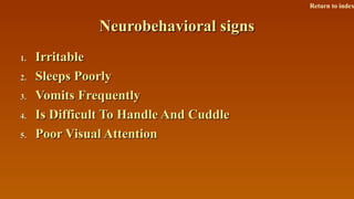 Neurobehavioral signsNeurobehavioral signs
1.1. IrritableIrritable
2.2. Sleeps PoorlySleeps Poorly
3.3. Vomits FrequentlyVomits Frequently
4.4. Is Difficult To Handle And CuddleIs Difficult To Handle And Cuddle
5.5. Poor Visual AttentionPoor Visual Attention
Return to index
 