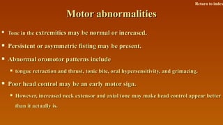 Motor abnormalitiesMotor abnormalities

Tone in theTone in the extremities may be normal or increased.extremities may be normal or increased.
 Persistent or asymmetric fisting may be present.Persistent or asymmetric fisting may be present.
 Abnormal oromotor patterns includeAbnormal oromotor patterns include
 tongue retraction and thrust, tonic bite, oral hypersensitivity, and grimacing.tongue retraction and thrust, tonic bite, oral hypersensitivity, and grimacing.
 Poor head control may be an early motor sign.Poor head control may be an early motor sign.
 However, increased neck extensor and axial tone may make head control appear betterHowever, increased neck extensor and axial tone may make head control appear better
than it actually is.than it actually is.
Return to index
 