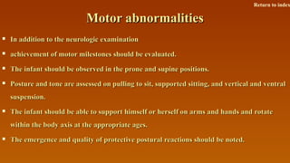 Motor abnormalitiesMotor abnormalities
 In addition to the neurologic examinationIn addition to the neurologic examination
 achievement of motor milestones should be evaluated.achievement of motor milestones should be evaluated.
 The infant should be observed in the prone and supine positions.The infant should be observed in the prone and supine positions.
 Posture and tone are assessed on pulling to sit, supported sitting, and vertical and ventralPosture and tone are assessed on pulling to sit, supported sitting, and vertical and ventral
suspension.suspension.
 The infant should be able to support himself or herself on arms and hands and rotateThe infant should be able to support himself or herself on arms and hands and rotate
within the body axis at the appropriate ages.within the body axis at the appropriate ages.
 The emergence and quality of protective postural reactions should be noted.The emergence and quality of protective postural reactions should be noted.
Return to index
 
