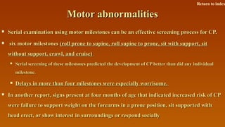 Motor abnormalitiesMotor abnormalities
 Serial examination using motor milestones can be an effective screening process for CP.Serial examination using motor milestones can be an effective screening process for CP.
 six motor milestonessix motor milestones (roll prone to supine, roll supine to prone, sit with support, sit(roll prone to supine, roll supine to prone, sit with support, sit
without support, crawl, and cruise)without support, crawl, and cruise)
 Serial screening of these milestones predicted the development of CP better than did any individualSerial screening of these milestones predicted the development of CP better than did any individual
milestone.milestone.
 Delays in more than four milestones were especially worrisome.Delays in more than four milestones were especially worrisome.
 In another report, signs present at four months of age that indicated increased risk of CPIn another report, signs present at four months of age that indicated increased risk of CP
were failure to support weight on the forearms in a prone position, sit supported withwere failure to support weight on the forearms in a prone position, sit supported with
head erect, or show interest in surroundings or respond sociallyhead erect, or show interest in surroundings or respond socially
Return to index
 