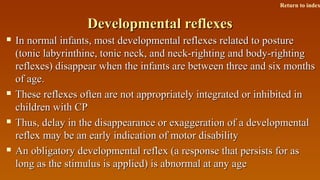 Developmental reflexesDevelopmental reflexes
 In normal infants, most developmental reflexes related to postureIn normal infants, most developmental reflexes related to posture
(tonic labyrinthine, tonic neck, and neck-righting and body-righting(tonic labyrinthine, tonic neck, and neck-righting and body-righting
reflexes) disappear when the infants are between three and six monthsreflexes) disappear when the infants are between three and six months
of age.of age.
 These reflexes often are not appropriately integrated or inhibited inThese reflexes often are not appropriately integrated or inhibited in
children with CPchildren with CP
 Thus, delay in the disappearance or exaggeration of a developmentalThus, delay in the disappearance or exaggeration of a developmental
reflex may be an early indication of motor disabilityreflex may be an early indication of motor disability
 An obligatory developmental reflex (a response that persists for asAn obligatory developmental reflex (a response that persists for as
long as the stimulus is applied) is abnormal at any agelong as the stimulus is applied) is abnormal at any age
Return to index
 