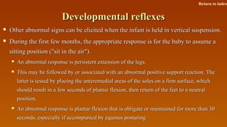 Developmental reflexesDevelopmental reflexes
 Other abnormal signs can be elicited when the infant is held in vertical suspension.Other abnormal signs can be elicited when the infant is held in vertical suspension.
 During the first few months, the appropriate response is for the baby to assume aDuring the first few months, the appropriate response is for the baby to assume a
sitting position ("sit in the air").sitting position ("sit in the air").
 An abnormal response is persistent extension of the legs.An abnormal response is persistent extension of the legs.
 This may be followed by or associated with an abnormal positive support reaction. TheThis may be followed by or associated with an abnormal positive support reaction. The
latter is tested by placing the anteromedial areas of the soles on a firm surface, whichlatter is tested by placing the anteromedial areas of the soles on a firm surface, which
should result in a few seconds of plantar flexion, then return of the feet to a neutralshould result in a few seconds of plantar flexion, then return of the feet to a neutral
position.position.
 An abnormal response is plantar flexion that is obligate or maintained for more than 30An abnormal response is plantar flexion that is obligate or maintained for more than 30
seconds, especially if accompanied by equinus posturingseconds, especially if accompanied by equinus posturing
Return to index
 