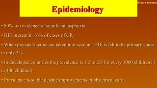 EpidemiologyEpidemiology
•• 80% -no evidence of significant asphyxia.80% -no evidence of significant asphyxia.
•• HIE present in 16% of cases of CP.HIE present in 16% of cases of CP.
•• When prenatal factors are taken into account HIE is felt to be primary causeWhen prenatal factors are taken into account HIE is felt to be primary cause
in only 3%.in only 3%.
•• In developed countries the prevalence is 1.2 to 2.5 for every 1000 children (1In developed countries the prevalence is 1.2 to 2.5 for every 1000 children (1
in 400 children)in 400 children)
•• Prevalence is stable despite improvements in obstetrical carePrevalence is stable despite improvements in obstetrical care
Return to index
 