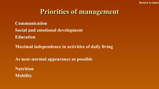 Priorities of managementPriorities of management
Communication
Social and emotional development
Education
Maximal independence in activities of daily living
As near-normal appearance as possible
Nutrition
Mobility
Return to index
 