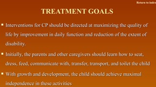 TREATMENT GOALS
 Interventions for CP should be directed at maximizing the quality ofInterventions for CP should be directed at maximizing the quality of
life by improvement in daily function and reduction of the extent oflife by improvement in daily function and reduction of the extent of
disability.disability.
 Initially, the parents and other caregivers should learn how to seat,Initially, the parents and other caregivers should learn how to seat,
dress, feed, communicate with, transfer, transport, and toilet the childdress, feed, communicate with, transfer, transport, and toilet the child
 With growth and development, the child should achieve maximalWith growth and development, the child should achieve maximal
independence in these activitiesindependence in these activities
Return to index
 