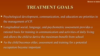 TREATMENT GOALSTREATMENT GOALS
 Psychological development, communication, and education are priorities inPsychological development, communication, and education are priorities in
the management of CP.the management of CP.
 Longitudinal social, language, and psychometric assessment provides aLongitudinal social, language, and psychometric assessment provides a
rational basis for training in communication and activities of daily livingrational basis for training in communication and activities of daily living
and allows the child to derive the maximum benefit from schooland allows the child to derive the maximum benefit from school
 As the child becomes older, assessment and training for a potentialAs the child becomes older, assessment and training for a potential
occupation become importantoccupation become important
Return to index
 