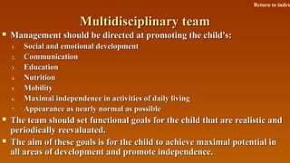 Multidisciplinary teamMultidisciplinary team
 Management should be directed at promoting the child's:Management should be directed at promoting the child's:
1.1. Social and emotional developmentSocial and emotional development
2.2. CommunicationCommunication
3.3. EducationEducation
4.4. NutritionNutrition
5.5. MobilityMobility
6.6. Maximal independence in activities of daily livingMaximal independence in activities of daily living
7.7. Appearance as nearly normal as possibleAppearance as nearly normal as possible
 The team should set functional goals for the child that are realistic andThe team should set functional goals for the child that are realistic and
periodically reevaluated.periodically reevaluated.
 The aim of these goals is for the child to achieve maximal potential inThe aim of these goals is for the child to achieve maximal potential in
all areas of development and promote independence.all areas of development and promote independence.
Return to index
 