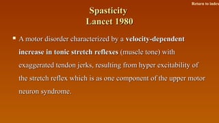 SpasticitySpasticity
Lancet 1980Lancet 1980
 A motor disorder characterized by aA motor disorder characterized by a velocity-dependentvelocity-dependent
increase in tonic stretch reflexesincrease in tonic stretch reflexes (muscle tone) with(muscle tone) with
exaggerated tendon jerks, resulting from hyper excitability ofexaggerated tendon jerks, resulting from hyper excitability of
the stretch reflex which is as one component of the upper motorthe stretch reflex which is as one component of the upper motor
neuron syndrome.neuron syndrome.
Return to index
 
