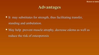 AdvantagesAdvantages
 It may substitutes for strength, thus facilitating transfer,It may substitutes for strength, thus facilitating transfer,
standing and ambulation.standing and ambulation.
 May help prevent muscle atrophy, decrease edema as well asMay help prevent muscle atrophy, decrease edema as well as
reduce the risk of osteoporosisreduce the risk of osteoporosis
Return to index
 